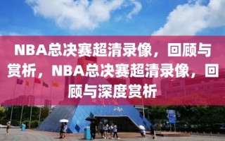 NBA总决赛超清录像，回顾与赏析，NBA总决赛超清录像，回顾与深度赏析