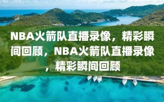 NBA火箭队直播录像，精彩瞬间回顾，NBA火箭队直播录像，精彩瞬间回顾