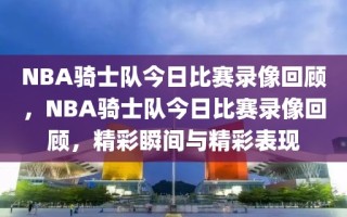 NBA骑士队今日比赛录像回顾，NBA骑士队今日比赛录像回顾，精彩瞬间与精彩表现