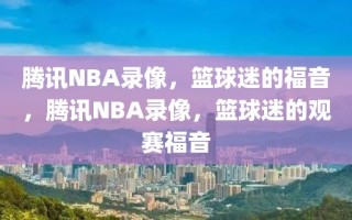 腾讯NBA录像，篮球迷的福音，腾讯NBA录像，篮球迷的观赛福音