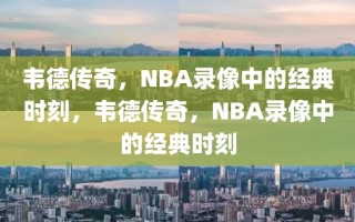 韦德传奇，NBA录像中的经典时刻，韦德传奇，NBA录像中的经典时刻