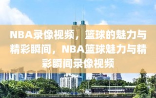 NBA录像视频，篮球的魅力与精彩瞬间，NBA篮球魅力与精彩瞬间录像视频