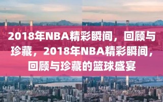 2018年NBA精彩瞬间，回顾与珍藏，2018年NBA精彩瞬间，回顾与珍藏的篮球盛宴