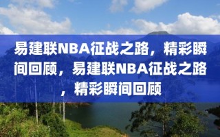 易建联NBA征战之路，精彩瞬间回顾，易建联NBA征战之路，精彩瞬间回顾