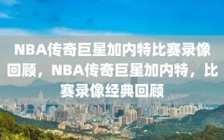 NBA传奇巨星加内特比赛录像回顾，NBA传奇巨星加内特，比赛录像经典回顾