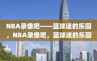 NBA录像吧——篮球迷的乐园，NBA录像吧，篮球迷的乐园