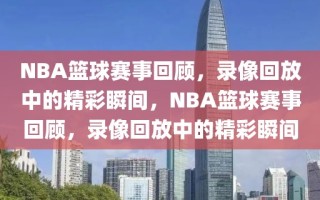 NBA篮球赛事回顾，录像回放中的精彩瞬间，NBA篮球赛事回顾，录像回放中的精彩瞬间