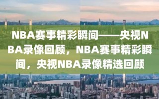 NBA赛事精彩瞬间——央视NBA录像回顾，NBA赛事精彩瞬间，央视NBA录像精选回顾