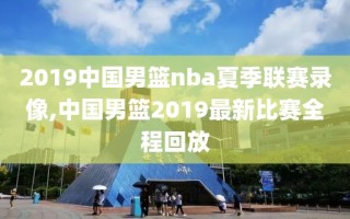 2019中国男篮nba夏季联赛录像,中国男篮2019最新比赛全程回放