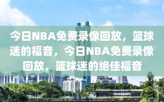 今日NBA免费录像回放，篮球迷的福音，今日NBA免费录像回放，篮球迷的绝佳福音