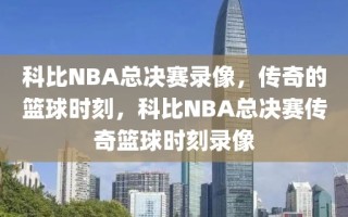 科比NBA总决赛录像，传奇的篮球时刻，科比NBA总决赛传奇篮球时刻录像