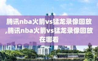 腾讯nba火箭vs猛龙录像回放,腾讯nba火箭vs猛龙录像回放在哪看