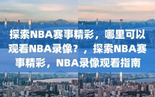 探索NBA赛事精彩，哪里可以观看NBA录像？，探索NBA赛事精彩，NBA录像观看指南