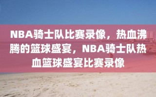 NBA骑士队比赛录像，热血沸腾的篮球盛宴，NBA骑士队热血篮球盛宴比赛录像