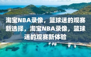 淘宝NBA录像，篮球迷的观赛新选择，淘宝NBA录像，篮球迷的观赛新体验