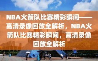 NBA火箭队比赛精彩瞬间——高清录像回放全解析，NBA火箭队比赛精彩瞬间，高清录像回放全解析