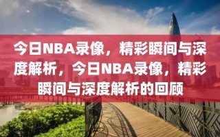 今日NBA录像，精彩瞬间与深度解析，今日NBA录像，精彩瞬间与深度解析的回顾