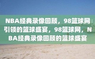 NBA经典录像回顾，98篮球网引领的篮球盛宴，98篮球网，NBA经典录像回顾的篮球盛宴