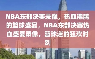 NBA东部决赛录像，热血沸腾的篮球盛宴，NBA东部决赛热血盛宴录像，篮球迷的狂欢时刻