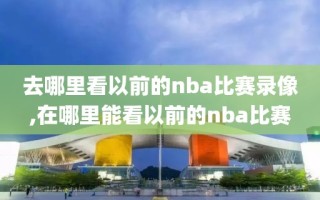 去哪里看以前的nba比赛录像,在哪里能看以前的nba比赛