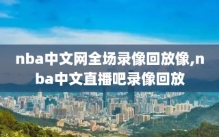 nba中文网全场录像回放像,nba中文直播吧录像回放