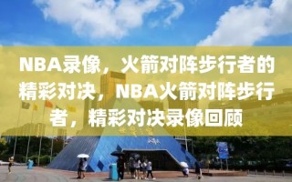 NBA录像，火箭对阵步行者的精彩对决，NBA火箭对阵步行者，精彩对决录像回顾