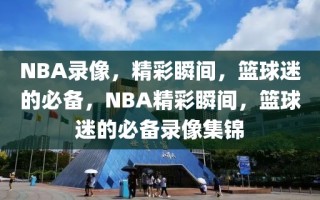 NBA录像，精彩瞬间，篮球迷的必备，NBA精彩瞬间，篮球迷的必备录像集锦