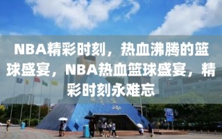 NBA精彩时刻，热血沸腾的篮球盛宴，NBA热血篮球盛宴，精彩时刻永难忘