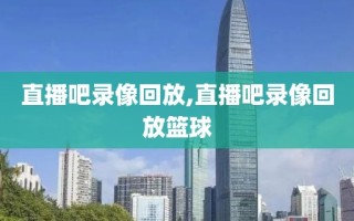 直播吧录像回放,直播吧录像回放篮球