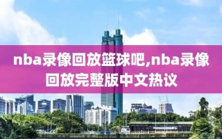 nba录像回放篮球吧,nba录像回放完整版中文热议