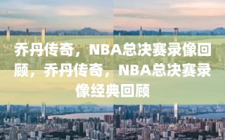 乔丹传奇，NBA总决赛录像回顾，乔丹传奇，NBA总决赛录像经典回顾