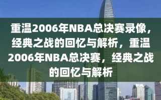 重温2006年NBA总决赛录像，经典之战的回忆与解析，重温2006年NBA总决赛，经典之战的回忆与解析