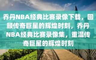 乔丹NBA经典比赛录像下载，回顾传奇巨星的辉煌时刻，乔丹NBA经典比赛录像集，重温传奇巨星的辉煌时刻