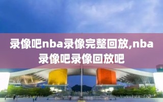 录像吧nba录像完整回放,nba录像吧录像回放吧