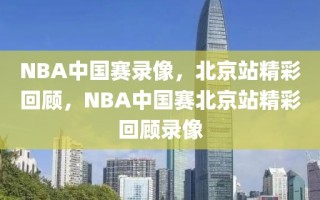 NBA中国赛录像，北京站精彩回顾，NBA中国赛北京站精彩回顾录像