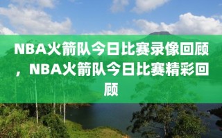 NBA火箭队今日比赛录像回顾，NBA火箭队今日比赛精彩回顾