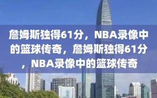 詹姆斯独得61分，NBA录像中的篮球传奇，詹姆斯独得61分，NBA录像中的篮球传奇