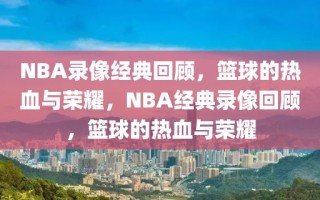 NBA录像经典回顾，篮球的热血与荣耀，NBA经典录像回顾，篮球的热血与荣耀