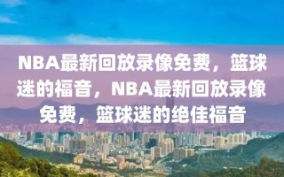 NBA最新回放录像免费，篮球迷的福音，NBA最新回放录像免费，篮球迷的绝佳福音