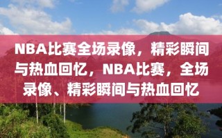 NBA比赛全场录像，精彩瞬间与热血回忆，NBA比赛，全场录像、精彩瞬间与热血回忆