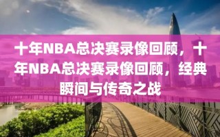 十年NBA总决赛录像回顾，十年NBA总决赛录像回顾，经典瞬间与传奇之战