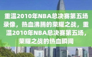 重温2010年NBA总决赛第五场录像，热血沸腾的荣耀之战，重温2010年NBA总决赛第五场，荣耀之战的热血瞬间