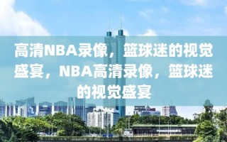 高清NBA录像，篮球迷的视觉盛宴，NBA高清录像，篮球迷的视觉盛宴