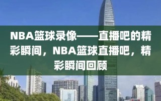 NBA篮球录像——直播吧的精彩瞬间，NBA篮球直播吧，精彩瞬间回顾