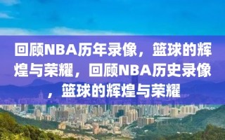 回顾NBA历年录像，篮球的辉煌与荣耀，回顾NBA历史录像，篮球的辉煌与荣耀