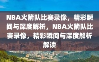 NBA火箭队比赛录像，精彩瞬间与深度解析，NBA火箭队比赛录像，精彩瞬间与深度解析解读