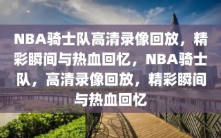 NBA骑士队高清录像回放，精彩瞬间与热血回忆，NBA骑士队，高清录像回放，精彩瞬间与热血回忆