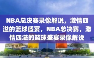 NBA总决赛录像解说，激情四溢的篮球盛宴，NBA总决赛，激情四溢的篮球盛宴录像解说