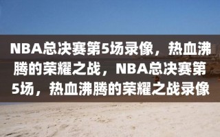 NBA总决赛第5场录像，热血沸腾的荣耀之战，NBA总决赛第5场，热血沸腾的荣耀之战录像