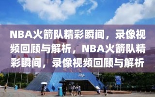 NBA火箭队精彩瞬间，录像视频回顾与解析，NBA火箭队精彩瞬间，录像视频回顾与解析